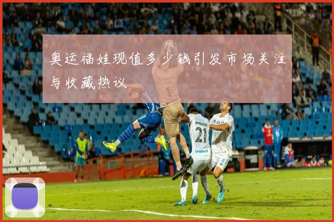 奥运福娃现值多少钱引发市场关注与收藏热议