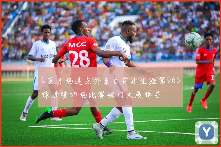 C罗开场造点并亲自罚进生涯第965球连续四场比赛破门大展锋芒